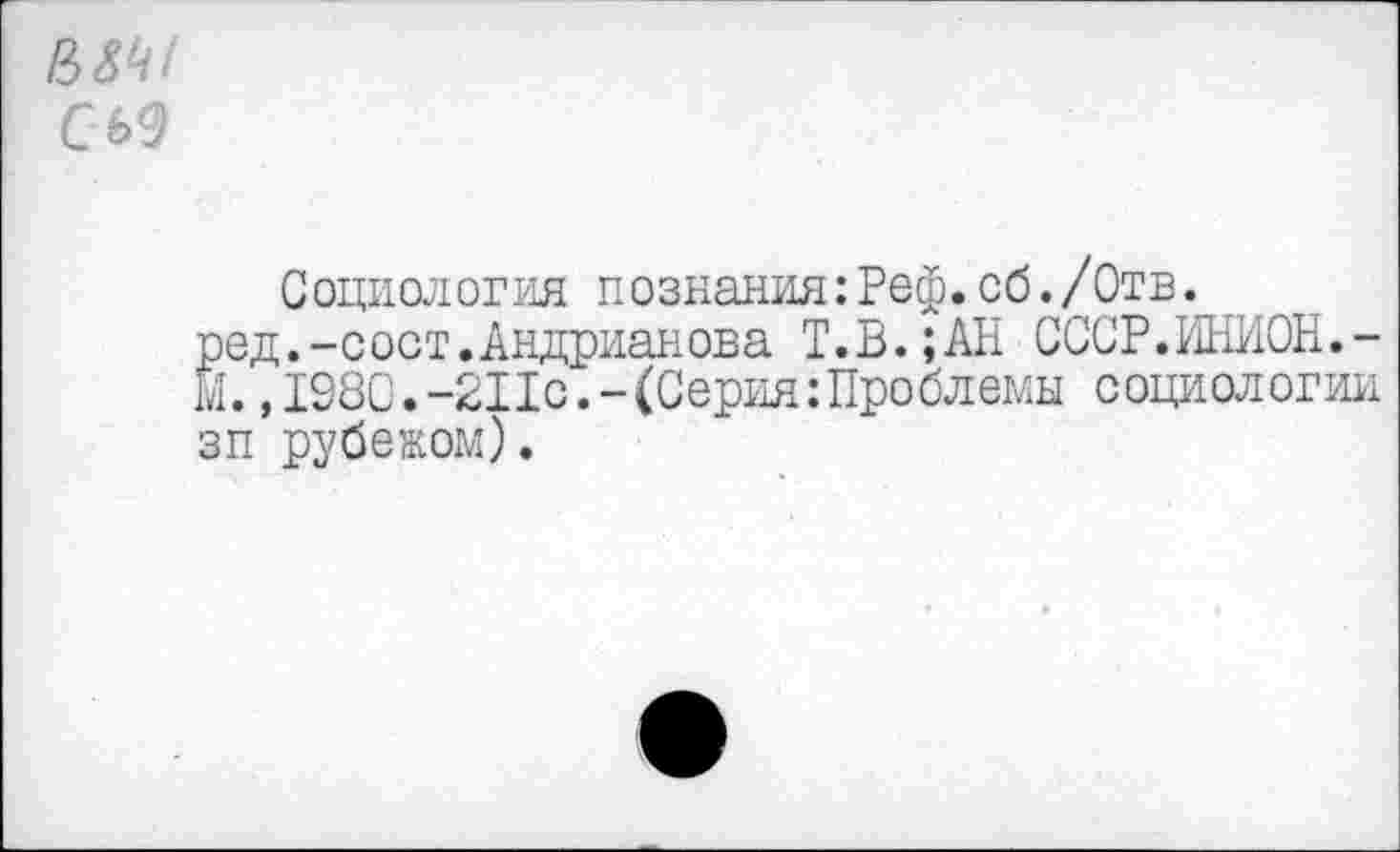 ﻿В5 '
С 69
Социология познания:Реф.об./Отв.
род.-сост.Андрианова Т.В.;АН СССР.ИНИОН.-М. ,1980.-211с.-(Серия:Проблемы социологии зп рубежом).